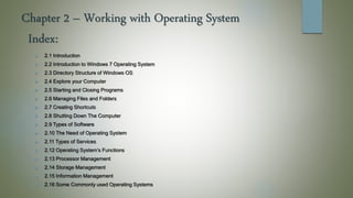Chapter 2 – Working with Operating System
 2.1 Introduction
 2.2 Introduction to Windows 7 Operating System
 2.3 Directory Structure of Windows OS
 2.4 Explore your Computer
 2.5 Starting and Closing Programs
 2.6 Managing Files and Folders
 2.7 Creating Shortcuts
 2.8 Shutting Down The Computer
 2.9 Types of Software
 2.10 The Need of Operating System
 2.11 Types of Services
 2.12 Operating System’s Functions
 2.13 Processor Management
 2.14 Storage Management
 2.15 Information Management
 2.16 Some Commonly used Operating Systems
Index:
 