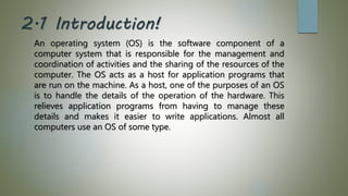 2.1 Introduction!
An operating system (OS) is the software component of a
computer system that is responsible for the management and
coordination of activities and the sharing of the resources of the
computer. The OS acts as a host for application programs that
are run on the machine. As a host, one of the purposes of an OS
is to handle the details of the operation of the hardware. This
relieves application programs from having to manage these
details and makes it easier to write applications. Almost all
computers use an OS of some type.
 