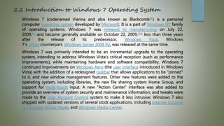 2.2 Introduction to Windows 7 Operating System
Windows 7 (codenamed Vienna and also known as Blackcomb[8]) is a personal
computer operating system developed by Microsoft. It is a part of Windows NT family
of operating systems. Windows 7 was released to manufacturing on July 22,
2009,[9] and became generally available on October 22, 2009,[10] less than three years
after the release of its predecessor, Windows Vista. Windows
7's server counterpart, Windows Server 2008 R2, was released at the same time.
Windows 7 was primarily intended to be an incremental upgrade to the operating
system, intending to address Windows Vista's critical reception (such as performance
improvements), while maintaining hardware and software compatibility. Windows 7
continued improvements on Windows Aero (the user interface introduced in Windows
Vista) with the addition of a redesigned taskbar that allows applications to be "pinned"
to it, and new window management features. Other new features were added to the
operating system, including libraries, the new file sharing system Home Group, and
support for multi-touch input. A new "Action Center" interface was also added to
provide an overview of system security and maintenance information, and tweaks were
made to the User Account Control system to make it less intrusive. Windows 7 also
shipped with updated versions of several stock applications, including Internet Explorer
8, Windows Media Player, and Windows Media Center.
 