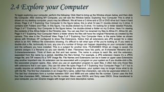 2.4 Explore your Computer
To begin exploring your computer, perform the following: Click Start to bring up the Window shown below, and then click
My Computer. After clicking MY Computer, you will see the Window below. Exploring Your Computer This is what is
shown on my desktop computer, yours may be different. We all have a C‐drive and a CD or DVD drive but I have 4 hard
drives. Page 2 of 7 Exploring Your Computer In the figure below, this is what I’d see if I double‐clicked my C‐drive. It
contains both Folders and Files. In this figure, I’ve double‐clicked my D‐drive. I’m looking for a folder labeled Pictures.
Page 3 of 7 Exploring Your Computer In the figure below, I’ve double‐clicked a folder on my D‐drive. Here I’m viewing
the contents of the Africa folder in the Filmstrip view. You can see that I’ve renamed my files to Africa 01, Africa 02, etc.
Page 4 of 7 Exploring Your Computer Here’s a folder where the files still have the original Filenames as created by the
camera. This view is the Thumbnail View. Page 5 of 7 Exploring Your Computer Here, is the same folder as shown
above with Windows XP configured to show File Extensions. Notice that all extensions are JPG except for a video
which is an AVI. Without file extensions showing, it’s difficult to tell what type of file you’re looking at. If you were to
double‐click a file, technically its icon, any one of a number of things can happen depending on your computer’s setup
and the software you have installed. This is a subject for another time. FILENAMES When an image is saved, the
camera assigns it a filename so you can identify it later. Filenames have two parts, an 8‐character filename and a
3‐characterextension. Think of them as first and last names. The name is unique to each file, and the extension,
separated from the name by a period, identifies the file’s format. For example, a JPG extension means it’s a JPEG
image file, and TIF means it’s a TIFF image file. File Names and Extensions can be in lower or upper case Extensions
play another important role. An extension can be associated with a program on your system so if you double‐click a file,
the associated program opens. Also, when you use an application program to open files, it often lists only those files
with extensions that it can open. (You can list other file types Page 6 of 7 Exploring Your Computer Page 7 of 7 but is
usually requires an additional step or two.) If you change the extension, your system may no longer know what to do
with the file. The first four characters in an image file’s name, called free characters, can only be uppercase letters A– Z.
The last four characters form a number between 0001 and 9999 and are called the file number. Canon uses the first
four free characters IMG_ followed by the file number, Nikon uses DSCN, and Sony uses DSC0. Once transferred to
your computer, you can rename images with longer and more descriptive names.
 