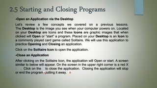 2.5 Starting and Closing Programs
-Open an Application via the Desktop
Let’s review a few concepts we covered on a previous lessons.
The Desktop is the image you see when your computer powers on. Located
on your Desktop are Icons and these Icons are graphic images that when
clicked will Open or “start” a program. Placed on your Desktop is an Icon to
a commonly played card game called Solitaire. We will use this application to
practice Opening and Closing an application.
Click on the Solitaire Icon to open the application.
-Close an Application
After clicking on the Solitaire Icon, the application will Open or start. A screen
similar to below will appear. On the screen in the upper right corner is a red X
: . Click on the to close the application. Closing the application will stop
or end the program, putting it away.
 