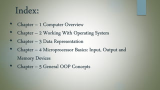 Index:
• Chapter – 1 Computer Overview
• Chapter – 2 Working With Operating System
• Chapter – 3 Data Representation
• Chapter – 4 Microprocessor Basics: Input, Output and
Memory Devices
• Chapter – 5 General OOP Concepts
 