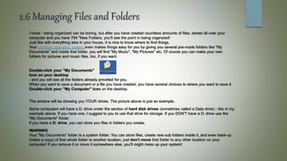 2.6 Managing Files and Folders
I know - being organized can be boring, but after you have created countless amounts of files, stored all over your
computer and you have 754 "New Folders, you'll see the point in being organized!
Just like with everything else in your house, it is nice to know where to find things.
Your windows operating system even makes things easy for you by giving you several pre-made folders like "My
Documents" and inside that folder, you will find "My Music", "My Pictures" etc. Of course you can make your own
folders for pictures and music files, too, if you want.
Double-click your "My Documents"
Icon on your desktop
- and you will see all the folders already provided for you.
When you want to save a document or a file you have created, you have several choices to where you want to save it.
Double-click your "My Computer" icon on the desktop
The window will be showing you YOUR drives. The picture above is just an example.
Some computers will have a D: drive under the section of hard disk drives (sometimes called a Data drive) - like in my
example above. If you have one, I suggest to you to use that drive for storage. If you DON'T have a D: drive use the
"My Documents" folder.
If you have a D: drive, you can store you files in folders you create.
WARNING
Your "My Documents" folder is a system folder. You can store files, create new sub folders inside it, and even back-up
(make a copy) of that whole folder to another location, just don't move that folder to any other location on your
computer! If you remove it or move it somewhere else, you'll might mess up your system!
 