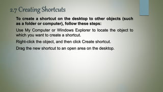 2.7 Creating Shortcuts
To create a shortcut on the desktop to other objects (such
as a folder or computer), follow these steps:
Use My Computer or Windows Explorer to locate the object to
which you want to create a shortcut.
Right-click the object, and then click Create shortcut.
Drag the new shortcut to an open area on the desktop.
 