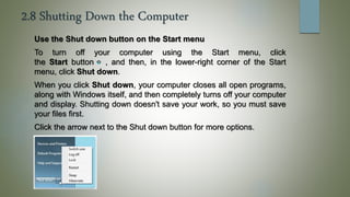 2.8 Shutting Down the Computer
Use the Shut down button on the Start menu
To turn off your computer using the Start menu, click
the Start button , and then, in the lower-right corner of the Start
menu, click Shut down.
When you click Shut down, your computer closes all open programs,
along with Windows itself, and then completely turns off your computer
and display. Shutting down doesn't save your work, so you must save
your files first.
Click the arrow next to the Shut down button for more options.
 