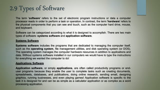 2.9 Types of Software
The term 'software' refers to the set of electronic program instructions or data a computer
processor reads in order to perform a task or operation. In contrast, the term 'hardware' refers to
the physical components that you can see and touch, such as the computer hard drive, mouse,
and keyboard.
Software can be categorized according to what it is designed to accomplish. There are two main
types of software: systems software and application software.
Systems Software
Systems software includes the programs that are dedicated to managing the computer itself,
such as the operating system, file management utilities, and disk operating system (or DOS).
The operating system manages the computer hardware resources in addition to applications and
data. Without systems software installed in our computers we would have to type the instructions
for everything we wanted the computer to do!
Applications Software
Application software, or simply applications, are often called productivity programs or end-
user programs because they enable the user to complete tasks such as creating documents,
spreadsheets, databases, and publications, doing online research, sending email, designing
graphics, running businesses, and even playing games! Application software is specific to the
task it is designed for and can be as simple as a calculator application or as complex as a word
processing application.
 