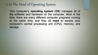 2.10 The Need of Operating System
Your computer's operating system (OS) manages all of
the software and hardware on the computer. Most of the
time, there are many different computer programs running
at the same time, and they all need to access your
computer's central processing unit (CPU), memory, and
storage.
 