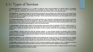 2.11 Types of Services
1. Program Execution: The purpose of computer system is to allow the users to execute programs in an efficient manner. The operating
system provides an environment where the user can conveniently run these programs. The user does not have to worry about
the memory allocation or de-allocation or any other thing because these things are taken care of by the operating system.
2. I/O Operations: Each program requires an input and after processing the input submitted by user it produces output. This involves the use
of I/O devices. The operating system hides the user from all these details of underlying hardware for the I/O. So the operating system makes
the users convenient to run programs by providing I/O functions. The I/O service cannot be provided by user-level programs and it must be
provided by the operating system.
3. File System Manipulation: While working on the computer, generally a user is required to manipulate various types of files like as opening
a file, saving a file and deleting a file from the storage disk. This is an important task that is also performed by the operating system. Thus
operating system makes it easier for the user programs to accomplish their task by providing the file system manipulation service. This service
is performed by the 'Secondary Storage Management' a part of the operating system.
4. Communication: Operating system performs the communication among various types of processes in the form of shared memory. In
multitasking environment, the processes need to communicate with each other and to exchange their information. These processes are
created under a hierarchical structure where the main process is known as parent process and the sub processes are known as child
processes.
5. Error Detection: Operating system also deals with hardware problems. To avoid hardware problems the operating system constantly
monitors the system for detecting the errors and fixing these errors (if found). The main function of operating system is to detect the errors like
bad sectors on hard disk, memory overflow and errors related to I/O devices. After detecting the errors, operating system takes an appropriate
action for consistent computing.
6. Resource allocation: In the multitasking environment, when multiple jobs are running at a time, it is the responsibility of an operating
system to allocate the required resources (like as CPU, main memory, tape drive or secondary storage etc.) to each process for its better
utilization. For this purpose various types of algorithms are implemented such as process scheduling, CPU scheduling, disk scheduling etc.
7. Accounting: Operating system keeps an account of all the resources accessed by each process or user. In multitasking, accounting
enhances the system performance with the allocation of resources to each process ensuring the satisfaction to each process.
8. Protection System: If a computer system has multiple users and allows the concurrent execution of multiple processes, then the various
processes must be protected from one another's activities.
 