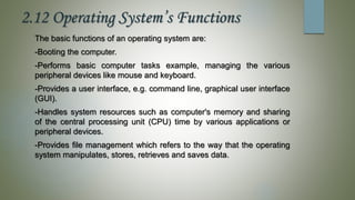 2.12 Operating System’s Functions
The basic functions of an operating system are:
-Booting the computer.
-Performs basic computer tasks example, managing the various
peripheral devices like mouse and keyboard.
-Provides a user interface, e.g. command line, graphical user interface
(GUI).
-Handles system resources such as computer's memory and sharing
of the central processing unit (CPU) time by various applications or
peripheral devices.
-Provides file management which refers to the way that the operating
system manipulates, stores, retrieves and saves data.
 