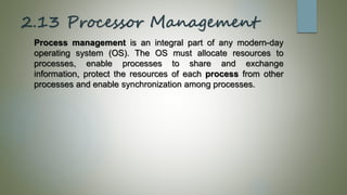 2.13 Processor Management
Process management is an integral part of any modern-day
operating system (OS). The OS must allocate resources to
processes, enable processes to share and exchange
information, protect the resources of each process from other
processes and enable synchronization among processes.
 