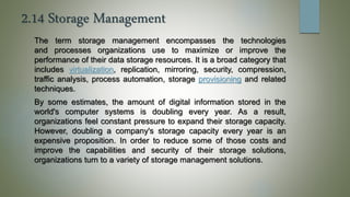2.14 Storage Management
The term storage management encompasses the technologies
and processes organizations use to maximize or improve the
performance of their data storage resources. It is a broad category that
includes virtualization, replication, mirroring, security, compression,
traffic analysis, process automation, storage provisioning and related
techniques.
By some estimates, the amount of digital information stored in the
world's computer systems is doubling every year. As a result,
organizations feel constant pressure to expand their storage capacity.
However, doubling a company's storage capacity every year is an
expensive proposition. In order to reduce some of those costs and
improve the capabilities and security of their storage solutions,
organizations turn to a variety of storage management solutions.
 