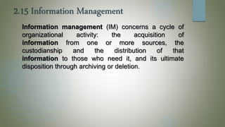 2.15 Information Management
Information management (IM) concerns a cycle of
organizational activity: the acquisition of
information from one or more sources, the
custodianship and the distribution of that
information to those who need it, and its ultimate
disposition through archiving or deletion.
 