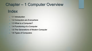 Chapter – 1 Computer Overview
 1.1 Introduction
 1.2 Computers are Everywhere
 1.3 What is a Computer?
 1.4 Functioning of a Computer
 1.5 The Generations of Modern Computer
 1.6 Types of Computers
Index
 