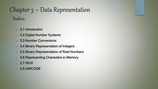 Chapter 3 – Data Representation
 3.1 Introduction
 3.2 Digital Number Systems
 3.3 Number Conversions
 3.4 Binary Representation of Integers
 3.5 Binary Representation of Real Numbers
 3.6 Representing Characters in Memory
 3.7 ISCII
 3.8 UNICODE
Index:
 