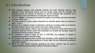 3.1 Introduction
 Early computer systems used electrical switches and when electrical switches were
replaced by less mechanical devices such as vacuum tubes, than the transistor, the
integrated circuit, the concept of switching on and off remained with computers but a
representation of the on/off behavior of computers had to be made.
 The term, digital, in computing and electronics applies to converting real-world information
to binary numeric form.
 The binary (base-2) number system represents two discreet values using two symbols or
digits -- 0 and 1.
 Because this is relatively simple to implement in electronic circuitries made up of switches,
the binary system maps on quite easily to all modern digital computers.
 The binary number system, where a zero symbolizes no electrical current (OFF) and a one
represents electrical current exists (ON) developed and became the standard means of
representing internal computer workings.
 By combining a series of these 0s and 1s (OFF/ON), the computer is capable of
representing a number of complex things.
 All computer data (alpha-numeric symbols and characters, audio, graphics and video) are
represented or encoded using sequences of binary digits that are interpreted according to
appropriate software.
 Below are some simple examples illustrating how binary numbers may be used to
represent different data according to different interpretive systems.
 