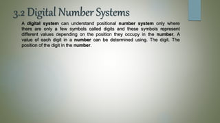 3.2 Digital Number Systems
A digital system can understand positional number system only where
there are only a few symbols called digits and these symbols represent
different values depending on the position they occupy in the number. A
value of each digit in a number can be determined using. The digit. The
position of the digit in the number.
 