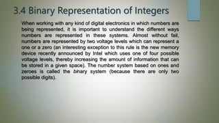 3.4 Binary Representation of Integers
When working with any kind of digital electronics in which numbers are
being represented, it is important to understand the different ways
numbers are represented in these systems. Almost without fail,
numbers are represented by two voltage levels which can represent a
one or a zero (an interesting exception to this rule is the new memory
device recently announced by Intel which uses one of four possible
voltage levels, thereby increasing the amount of information that can
be stored in a given space). The number system based on ones and
zeroes is called the binary system (because there are only two
possible digits).
 