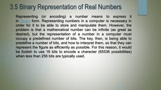 3.5 Binary Representation of Real Numbers
Representing (or encoding) a number means to express it
in binary form. Representing numbers in a computer is necessary in
order for it to be able to store and manipulate them. However, the
problem is that a mathematical number can be infinite (as great as
desired), but the representation of a number in a computer must
occupy a predefined number of bits. The key, then, is being able to
predefine a number of bits, and how to interpret them, so that they can
represent the figure as efficiently as possible. For this reason, it would
be foolish to use 16 bits to encode a character (65536 possibilities)
when less than 256 bits are typically used.
 