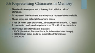 3.6 Representing Characters in Memory
 The data in a computer are not recognized with the help of
alphabets.
 To represent the data there are many code representation available.
 These codes are called alphanumeric codes.
 It has 26 lower case characters, 25 uppercase characters, 10 digits,
7 punctuation marks and anywhere from 20 to 40 other characters.
 The various code formats are available:
○ ASCII (American Standard Code for Information Interchange)
○ ISCII (Indian Script Code for Information Interchange)
○ UNICODE
 