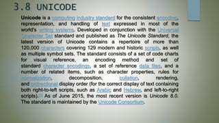3.8 UNICODE
Unicode is a computing industry standard for the consistent encoding,
representation, and handling of text expressed in most of the
world's writing systems. Developed in conjunction with the Universal
Character Set standard and published as The Unicode Standard, the
latest version of Unicode contains a repertoire of more than
120,000 characters covering 129 modern and historic scripts, as well
as multiple symbol sets. The standard consists of a set of code charts
for visual reference, an encoding method and set of
standard character encodings, a set of reference data files, and a
number of related items, such as character properties, rules for
normalization, decomposition, collation, rendering,
and bidirectional display order (for the correct display of text containing
both right-to-left scripts, such as Arabic and Hebrew, and left-to-right
scripts).[1] As of June 2015, the most recent version is Unicode 8.0.
The standard is maintained by the Unicode Consortium.
 