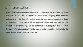 1.1 Introduction!
Computers have made great inroads in our everyday life and thinking. They
are put to use for all sorts of applications ranging from complex
calculations in the field of frontline research, engineering simulations down
to teaching, printing books and recreational games. Any task that can be
carried out systematically, can be performed by a computer. It is essential
for every education person today to know about a computer, its strength, its
weaknesses and its internal structure.
 