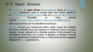 4.3 Input Devices
In computing, an input device is a peripheral (piece of computer
hardware equipment) used to provide data and control signals to
an information processing system such as a computer or information
appliance. Examples of input devices
include keyboards, mice, scanners, digital cameras and joysticks.
Many input devices can be classified according to:
Modality of input (e.g. mechanical motion, audio, visual, etc.) whether
the input is discrete (e.g. key presses) or continuous (e.g. a mouse's
position, though digitized into a discrete quantity, is fast enough to be
considered continuous) the number of degrees of freedom involved
(e.g. two-dimensional traditional mice, or three-dimensional navigators
designed for CAD applications).
 