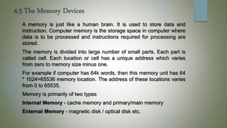 4.5 The Memory Devices
A memory is just like a human brain. It is used to store data and
instruction. Computer memory is the storage space in computer where
data is to be processed and instructions required for processing are
stored.
The memory is divided into large number of small parts. Each part is
called cell. Each location or cell has a unique address which varies
from zero to memory size minus one.
For example if computer has 64k words, then this memory unit has 64
* 1024=65536 memory location. The address of these locations varies
from 0 to 65535.
Memory is primarily of two types
Internal Memory - cache memory and primary/main memory
External Memory - magnetic disk / optical disk etc.
 
