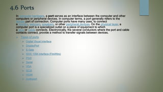 4.6 Ports
In computer hardware, a port serves as an interface between the computer and other
computers or peripheral devices. In computer terms, a port generally refers to the
female part of connection. Computer ports have many uses, to connect
a monitor, webcam, speakers, or other peripheral devices. On the physical layer, a
computer port is a specialized outlet on a piece of equipment to which
a plug or cable connects. Electronically, the several conductors where the port and cable
contacts connect, provide a method to transfer signals between devices.
 Types of ports
 Digital Visual Interface
 DisplayPort
 E-Sata
 IEEE 1394 interface (FireWire)
 PS/2
 Serial
 VGA
 SCSI
 HDMI
 Audioport
 