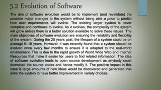 5.2 Evolution of Software
The aim of software evolution would be to implement (and revalidate) the
possible major changes to the system without being able a priori to predict
how user requirements will evolve. The existing larger system is never
complete and continues to evolve. As it evolves, the complexity of the system
will grow unless there is a better solution available to solve these issues. The
main objectives of software evolution are ensuring the reliability and flexibility
of the system. During the 20 years past, the lifespan of a system could be on
average 6–10 years. However, it was recently found that a system should be
evolved once every few months to ensure it is adapted to the real-world
environment. This is due to the rapid growth of World Wide Web and Internet
Resources that make it easier for users to find related information. The idea
of software evolution leads to open source development as anybody could
download the source codes and hence modify it. The positive impact in this
case is large amounts of new ideas would be discovered and generated that
aims the system to have better improvement in variety choices.
 