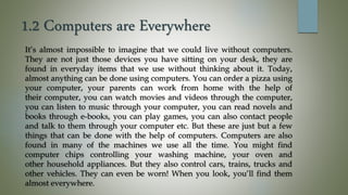 1.2 Computers are Everywhere
It’s almost impossible to imagine that we could live without computers.
They are not just those devices you have sitting on your desk, they are
found in everyday items that we use without thinking about it. Today,
almost anything can be done using computers. You can order a pizza using
your computer, your parents can work from home with the help of
their computer, you can watch movies and videos through the computer,
you can listen to music through your computer, you can read novels and
books through e-books, you can play games, you can also contact people
and talk to them through your computer etc. But these are just but a few
things that can be done with the help of computers. Computers are also
found in many of the machines we use all the time. You might find
computer chips controlling your washing machine, your oven and
other household appliances. But they also control cars, trains, trucks and
other vehicles. They can even be worn! When you look, you’ll find them
almost everywhere.
 