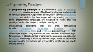 5.3 Programming Paradigms
A programming paradigm is a fundamental style of computer
programming, serving as a way of building the structure and elements
of computer programs. Capabilities and styles of various programming
languages are defined by their supported programming paradigms;
some programming languages are designed to follow only one
paradigm, while others support multiple paradigms.
Programming paradigms that are often distinguished
include imperative, declarative, functional, object-
oriented, procedural, logic and symbolic programming.[1][2][3] With
different paradigms, programs can be seen and built in different ways;
for example, in object-oriented programming, a program is a collection
of objects interacting in explicitly defined ways, while in declarative
programming the computer is told only what the problem is, not how to
actually solve it.
 