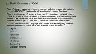 5.4 Basic Concepts of OOP
Object Oriented programming is a programming style that is associated with the
concept of OBJECTS, having data fields and related member functions.
Objects are instances of classes and are used to interact amongst each other to
create applications. Instance means, the object of class on which we are currently
working. C++ can be said to be as C language with classes. In C++ everything
revolves around object of class, which have their methods & data members.
C++ can be said to be as C language with classes. In C++ everything revolves
around object of class, which have their methods & data members.
 Objects
 Classes
 Abstraction
 Encapsulation
 Inheritance
 Overloading
 Exception Handling
 
