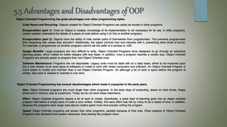 5.5 Advantages and Disadvantages of OOP
Object Oriented Programming has great advantages over other programming styles:
 Code Reuse and Recycling: Objects created for Object Oriented Programs can easily be reused in other programs.
 Encapsulation (part 1): Once an Object is created, knowledge of its implementation is not necessary for its use. In older programs,
coders needed understand the details of a piece of code before using it (in this or another program).
 Encapsulation (part 2): Objects have the ability to hide certain parts of themselves from programmers. This prevents programmers
from tampering with values they shouldn't. Additionally, the object controls how one interacts with it, preventing other kinds of errors.
For example, a programmer (or another program) cannot set the width of a window to -400.
 Design Benefits: Large programs are very difficult to write. Object Oriented Programs force designers to go through an extensive
planning phase, which makes for better designs with less flaws. In addition, once a program reaches a certain size, Object Oriented
Programs are actually easier to program than non-Object Oriented ones.
 Software Maintenance: Programs are not disposable. Legacy code must be dealt with on a daily basis, either to be improved upon
(for a new version of an exist piece of software) or made to work with newer computers and software. An Object Oriented Program is
much easier to modify and maintain than a non-Object Oriented Program. So although a lot of work is spent before the program is
written, less work is needed to maintain it over time.
Object Oriented Programming has several disadvantages which made it unpopular in the early years.
 Size: Object Oriented programs are much larger than other programs. In the early days of computing, space on hard drives, floppy
drives and in memory was at a premium. Today we do not have these restrictions.
 Effort: Object Oriented programs require a lot of work to create. Specifically, a great deal of planning goes into an object oriented
program well before a single piece of code is ever written. Initially, this early effort was felt by many to be a waste of time. In addition,
because the programs were larger (see above) coders spent more time actually writing the program.
 Speed: Object Oriented programs are slower than other programs, partially because of their size. Other aspects of Object Oriented
Programs also demand more system resources, thus slowing the program down.
 