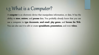 1.3 What is a Computer?
A computer is an electronic device that manipulates information, or data. It has the
ability to store, retrieve, and process data. You probably already know that you can
use a computer to type documents, send email, play games, and browse the Web.
You can also use it to edit or create spreadsheets, presentations, and even videos.
 