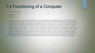 1.4 Functioning of a Computer
A typical digital computer consists of:
a) A central processor unit (CPU)
b) A memory
c) Input/output (1/0) ports
The memory serves as a place to store Instructions, the coded pieces of information that direct the activities of the CPU, and Data, the coded pieces of information that are processed by the CPU. A group
of logically related instructions stored in memory is referred to as a Program. The CPU "reads" each instruction from memory in a logically determined sequence, and uses it to initiate processing actions.
If the program sequence is coherent and logical, processing the program will produce intelligible and useful results. The memory is also used to store the data to be manipulated, as well as the instructions
that direct that manipulation The program must be organized such that the CPU does not read a non-instruction word when it expects to see an instruction. The CPU can rapidly access any data stored in
memory; but often the memory is not large enough to store the entire data bank required for a particular application. The problem can be resolved by providing the computer with one or more Input
Ports. The CPU can address these ports and input the data contained there. The addition of input ports enables the computer to receive information from external equipment (such as a paper tape reader
or floppy disk) at high rates of speed and in large volumes. A computer also requires one or more Output Ports that permit the CPU to communicate the result of its processing to the outside world. The
output may go to a display, for use by a human operator, to a peripheral device that produces "hardcopy," such as a line-printer, to a peripheral storage device, such as a floppy disk unit, or the output may
constitute process control signals that direct the operations of another system, such as an automated assembly line. Like input ports, output ports are addressable. The input and output ports together
permit the processor to communicate with the outside world. The CPU unifies the system. It controls the functions performed by the other components. The CPU must be able to fetch instructions from
memory, decode their binary contents and execute them. It must also be able to reference memory and 1/0 ports as necessary in the execution of instructions. In addition, the CPU should be able to
recognize and respond to certain external control signals, such as INTERRUPT and WAIT requests. The functional units within a CPU that enable it to perform these functions are described below.
 