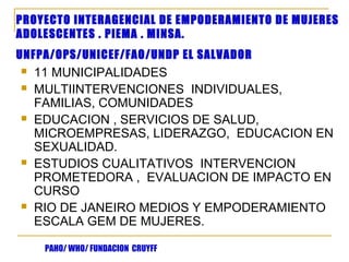 PROYECTO INTERAGENCIAL DE EMPODERAMIENTO DE MUJERES
ADOLESCENTES . PIEMA . MINSA.
UNFPA/OPS/UNICEF/FAO/UNDP EL SALVADOR
   11 MUNICIPALIDADES
   MULTIINTERVENCIONES INDIVIDUALES,
    FAMILIAS, COMUNIDADES
   EDUCACION , SERVICIOS DE SALUD,
    MICROEMPRESAS, LIDERAZGO, EDUCACION EN
    SEXUALIDAD.
   ESTUDIOS CUALITATIVOS INTERVENCION
    PROMETEDORA , EVALUACION DE IMPACTO EN
    CURSO
   RIO DE JANEIRO MEDIOS Y EMPODERAMIENTO
    ESCALA GEM DE MUJERES.

     PAHO/ WHO/ FUNDACION CRUYFF
 
