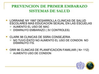 PREVENCION DE PRIMER EMBARAZO
           SISTEMAS DE SALUD

   LORRAINE NY 1997 DESARROLLA CLINICAS DE SALUD
    ESCOLARES MAS EDUCACION SEXUAL EN LAS ESCUELAS
     AUMENTO EL USO DE MAC

     DISMINUYO EMBARAZO ( 3V CONTROLES)



   CLARK 98 CLINICAS DE SSRA CONSEJERIA
     NO TUVO ÉXITO NO AUMENTO EL USO DE CONDON NO
      DISMINUYO ITS.

   ORR 96 CLINICAS DE PLANIFICACION FAMILIAR ( N= 112)
     AUMENTO USO DE CONDON
 