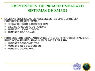 PREVENCION DE PRIMER EMBARAZO
                SISTEMAS DE SALUD
   LAVERNE 95 CLINICAS DE ADOLESCENTES MAS CURRICULA
    EDUCACION DE 8 SESIONES
       RETRASO EDAD DEL DEBUT SEXUAL
       DISMINUYO NUMERO DE PAREJAS
       AUMENTO USO DE CONDON
       AUMENTO USO DE MAC

   PROTEGIENDO SSRA , ASOC ARGENTINA DE PROTECCION FAMILIAR
    EDUCACION EN ESCUELAS MAS CLINICAS DE SSRA
       AUMENTO CONOCIMIENTOS
       AUMENTO USO DEL CONDON
       AUMENTO USO DE MAC
 