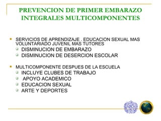 PREVENCION DE PRIMER EMBARAZO
         INTEGRALES MULTICOMPONENTES


   SERVICIOS DE APRENDIZAJE . EDUCACION SEXUAL MAS
    VOLUNTARIADO JUVENIL MAS TUTORES
       DISMINUCION DE EMBARAZO
       DISMINUCION DE DESERCION ESCOLAR

   MULTICOMPONENTE DESPUES DE LA ESCUELA
       INCLUYE CLUBES DE TRABAJO
        APOYO ACADEMICO
       EDUCACION SEXUAL
       ARTE Y DEPORTES
 