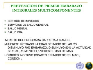 PREVENCION DE PRIMER EMBARAZO
       INTEGRALES MULTICOMPONENTES

   CONTROL DE IMPULSOS
   SERVICIOS DE SALUD GENERAL
   SALUD MENTAL
   SALUD ORAL


IMPACTO DEL PROGRAMA CARRERA A 3 ANOS:
MUJERES: RETRASO LA EDAD DE INICIO DE LAS RS,
  DISMINUYO 70% EMBARAZO, DISMINUYO 50% LA ACTIVIDAD
  SEXUAL, AUMENTO 1,5 VECES EL USO DE MAC
HOMBRES: NO TUVO IMPACTO EN INICIO DE RS, MAC ,
  CONDON .
 