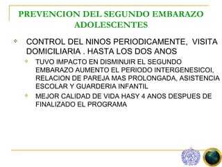 PREVENCION DEL SEGUNDO EMBARAZO
             ADOLESCENTES
    CONTROL DEL NINOS PERIODICAMENTE, VISITA
     DOMICILIARIA . HASTA LOS DOS ANOS
        TUVO IMPACTO EN DISMINUIR EL SEGUNDO
         EMBARAZO AUMENTO EL PERIODO INTERGENESICOI,
         RELACION DE PAREJA MAS PROLONGADA, ASISTENCIA
         ESCOLAR Y GUARDERIA INFANTIL
        MEJOR CALIDAD DE VIDA HASY 4 ANOS DESPUES DE
         FINALIZADO EL PROGRAMA
 
