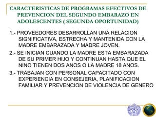 CARACTERISTICAS DE PROGRAMAS EFECTIVOS DE
  PREVENCION DEL SEGUNDO EMBARAZO EN
  ADOLESCENTES ( SEGUNDA OPORTUNIDAD)

1.- PROVEEDORES DESARROLLAN UNA RELACION
    SIGNIFICATIVA, ESTRECHA Y MANTENIDA CON LA
    MADRE EMBARAZADA Y MADRE JOVEN.
2.- SE INICIAN CUANDO LA MADRE ESTA EMBARAZADA
    DE SU PRIMER HIJO Y CONTINUAN HASTA QUE EL
    NINO TIENEN DOS ANOS O LA MADRE 18 ANOS.
3.- TRABAJAN CON PERSONAL CAPACITADO CON
    EXPERIENCIA EN CONSEJERIA, PLANIFICACION
    FAMILIAR Y PREVENCION DE VIOLENCIA DE GENERO
 