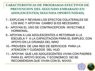 CARACTERISTICAS DE PROGRAMAS EFECTIVOS DE
  PREVENCION DEL SEGUNDO EMBARAZO EN
  ADOLESCENTES( SEGUNDA OPORTUNIDAD)

7.- EXPLICAN Y REVISAN LOS EFECTOS COLATERALES DE
     LOS MAC Y APOYAN CAMBIO SI ES NECESARIO.
8.- APOYAN EL USO DE CONTRACEPCION INYECTABLE
     HORMONAL.
9.- APOYAN A LAS ADOLESCENTES A RETORNAR A LA
     ESCUELA Y A LA CAPACITACION PARA EL EMPLEO, CON
     APOYO EN LA CRIANZA DEL NINO
10.- PROVEEN DE UNA RED DE SERVICIOS PARA LA
     ATENCION Y CUIDADOS DEL HIJO
11.- APOYAN QUE LAS ADOLESCENTES VIVAN CON PADRES
     PARA EL APOYO SOCIAL Y ECONOMICO. NO SE
     RECOMIENDAN QUE VIVAN CON EL NOVIO.
 