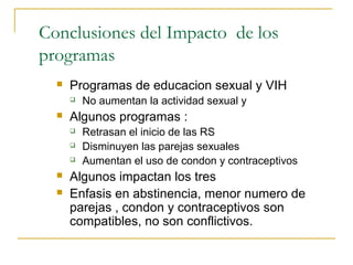 Conclusiones del Impacto de los
programas
     Programas de educacion sexual y VIH
         No aumentan la actividad sexual y
     Algunos programas :
         Retrasan el inicio de las RS
         Disminuyen las parejas sexuales
         Aumentan el uso de condon y contraceptivos
     Algunos impactan los tres
     Enfasis en abstinencia, menor numero de
      parejas , condon y contraceptivos son
      compatibles, no son conflictivos.
 