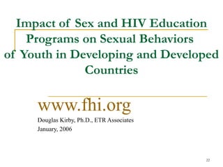 Impact of Sex and HIV Education
    Programs on Sexual Behaviors
of Youth in Developing and Developed
              Countries

     www.fhi.org
     Douglas Kirby, Ph.D., ETR Associates
     January, 2006



                                            22
 