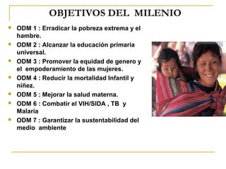 OBJETIVOS DEL MILENIO
   ODM 1 : Erradicar la pobreza extrema y el
    hambre.
   ODM 2 : Alcanzar la educación primaria
    universal.
   ODM 3 : Promover la equidad de genero y
    el empoderamiento de las mujeres.
   ODM 4 : Reducir la mortalidad Infantil y
    niñez.
   ODM 5 : Mejorar la salud materna.
   ODM 6 : Combatir el VIH/SIDA , TB y
    Malaria
   ODM 7 : Garantizar la sustentabilidad del
    medio ambiente
 