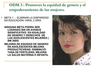ODM 3 : Promover la equidad de genero y el
       empoderamiento de las mujeres.
   META 1 : ELIMINAR LA DISPARIDAD
    EN EDUCACIÓN 1ARIA, 2 ARIA

    NINGUNA META PODRA SER
      LOGRADO SIN UN AVANCE
      SIGNIFICATIVO EN IGUALDAD
      DE GENERO Y DERECHOS DE
      LAS ADOLESCENTES MUJERES (
      BM 2005)
    MEJORIA DE EQUIDAD DE GENERO
      EN ADOLESCENTES MEJORA
      PRODUCTICVIDAD, DISMINUYE
      TASA DE FERTILIDAD, MEJORA
      LA SALUD MATERNA E INFANTIL
 