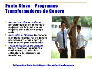 Punto Clave : Programas
Transformadores de Genero

   Neutral en relacion a Genero:
    No distingue entre hombres y
    mujeres; los hombres o las
    mujeres son solo otro grupo
    meta
   Sensibles al Genero: Reconoce
    la importancia del rol de genero
    normas /estructuras pero no
    hay intentos para cambiarlos
   Transformadores de Genero :
    Busca promover relaciones
    equitativas , cambiar las
    estructura de genero y las
    relaciones.


       Collaboration: World Health Organization and Instituto Promundo
 