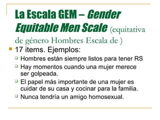 La Escala GEM – Gender
    Equitable Men Scale (equitativa
    de género Hombres Escala de )
   17 items. Ejemplos:
       Hombres están siempre listos para tener RS
       Hay momentos cuando una mujer merece
        ser golpeada.
       El papel más importante de una mujer es
        cuidar de su casa y cocinar para la familia.
       Nunca tendría un amigo homosexual.
 