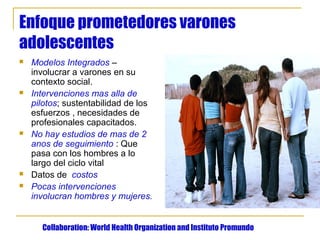 Enfoque prometedores varones
adolescentes
   Modelos Integrados –
    involucrar a varones en su
    contexto social.
   Intervenciones mas alla de
    pilotos; sustentabilidad de los
    esfuerzos , necesidades de
    profesionales capacitados.
   No hay estudios de mas de 2
    anos de seguimiento : Que
    pasa con los hombres a lo
    largo del ciclo vital
   Datos de costos
   Pocas intervenciones
    involucran hombres y mujeres.


      Collaboration: World Health Organization and Instituto Promundo
 